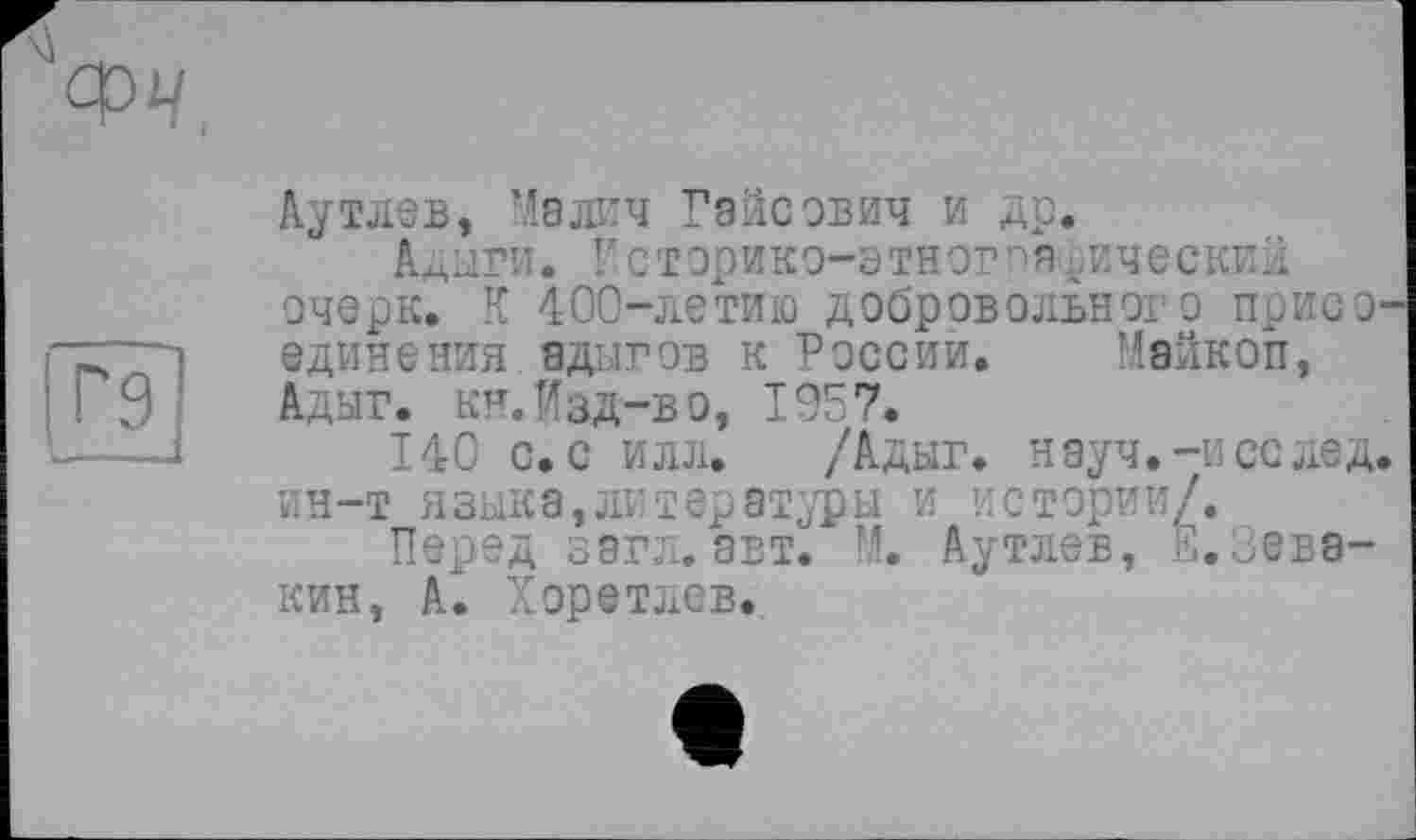 ﻿Ayтлев, Ma лич Раисович и др.
Адыги. Псторико-этног^я..ическиХ очерк. К 400-летию добровольного присо единения адыгов к России. Майкоп, Адыг. кн. Изд-в о, 1957.
140 с. с илл. /Адыг. науч.-и се лед, ин-т языка,литературы и истории/.
Перед зэгл.авт. М. Аутлев, Е,Зевакин, А. Хоре тлев.